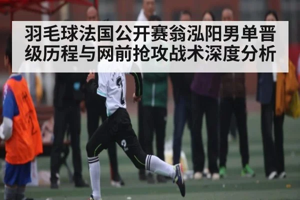 羽毛球法国公开赛翁泓阳男单晋级历程与网前抢攻战术深度分析