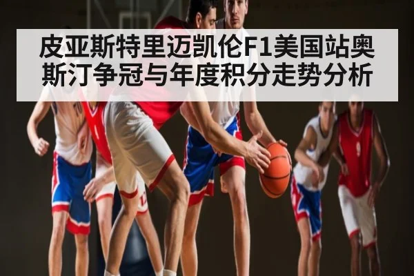 皮亚斯特里迈凯伦F1美国站奥斯汀争冠与年度积分走势分析